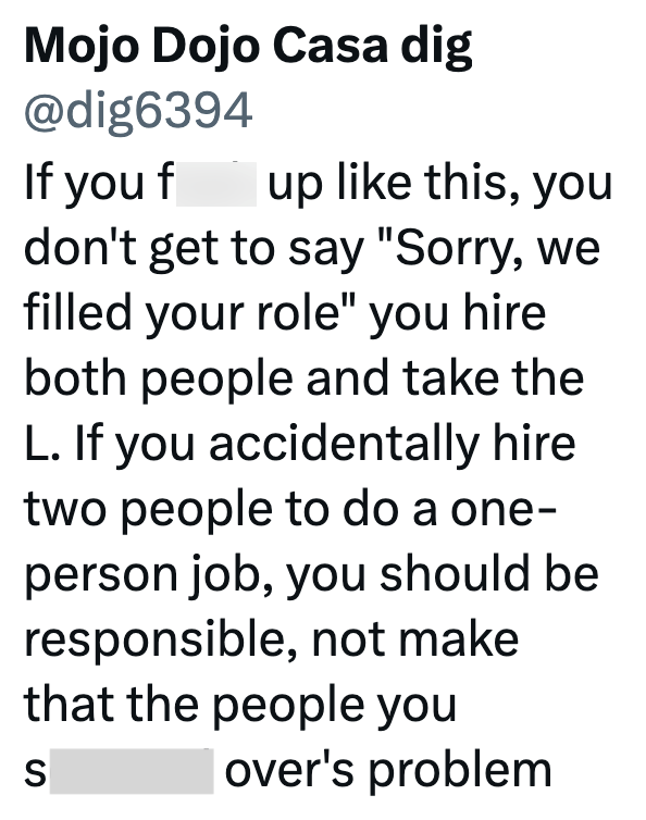 Mojo Dojo Casa dig @dig6394 If you f up like this, you don't get to say "Sorry, we filled your role" you hire both people and take the L. If you accidentally hire two people to do a one- person job, you should be responsible, not make that the people you S over's problem