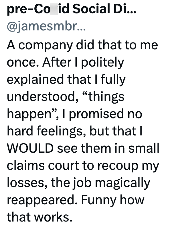 pre-Co id Social Di... @jamesmbr... A company did that to me once. After I politely explained that I fully understood, "things happen", I promised no hard feelings, but that I WOULD see them in small claims court to recoup my losses, the job magically reappeared. Funny how that works.