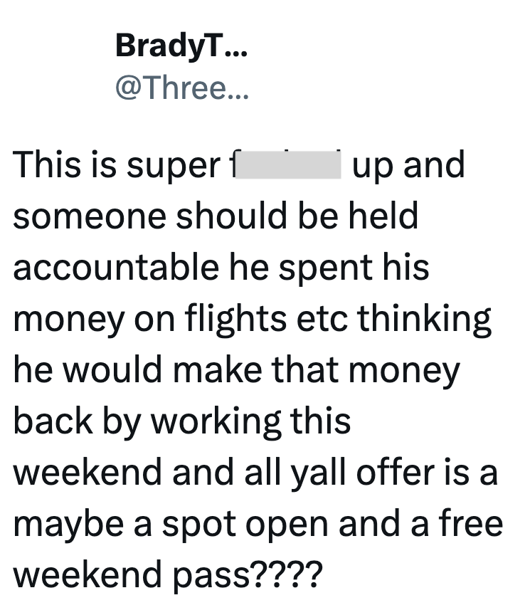 BradyT... @Three... This is super f up and someone should be held accountable he spent his money on flights etc thinking he would make that money back by working this weekend and all yall offer is a maybe a spot open and a free weekend pass????