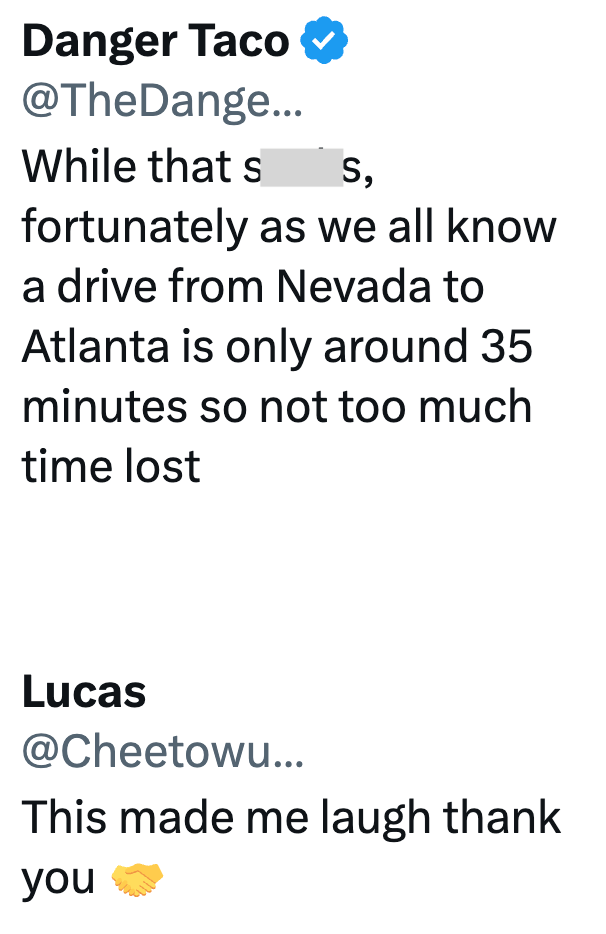 Danger Taco @TheDange... While that s S, fortunately as we all know a drive from Nevada to Atlanta is only around 35 minutes so not too much time lost Lucas @Cheetowu... This made me laugh thank you