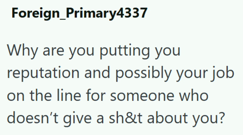 Foreign_Primary4337 Why are you putting you reputation and possibly your job on the line for someone who doesn't give a sh&t about you?