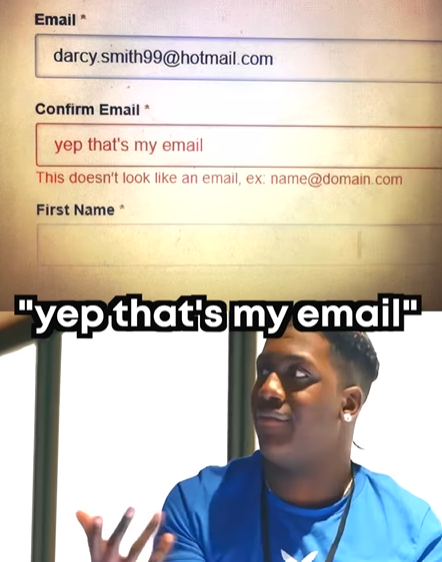 Email darcy.smith99@hotmail.com Confirm Email* yep that's my email This doesn't look like an email, ex: name@domain.com First Name * "yep that's my email"