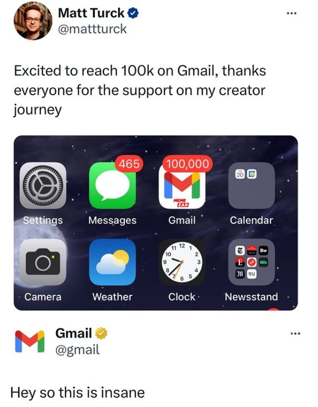 Matt Turck ❤ @mattturck Excited to reach 100k on Gmail, thanks everyone for the support on my creator journey 465 100,000 20 D M MEME ZAR Settings Messages Gmail Calendar Ο 10 11 6 2 E Mic Camera Weather Clock. Newsstand M Gmail @gmail Hey so this is insane