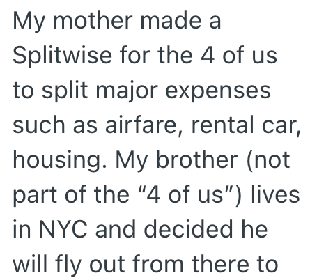 My mother made a Splitwise for the 4 of us to split major expenses such as airfare, rental car, housing. My brother (not part of the "4 of us") lives in NYC and decided he will fly out from there to