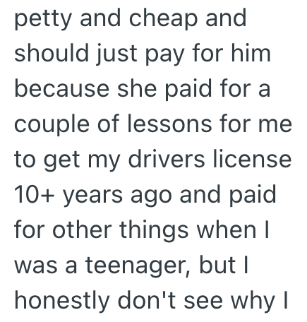 petty and cheap and should just pay for him because she paid for a couple of lessons for me to get my drivers license 10+ years ago and paid for other things when I was a teenager, but I honestly don't see why I