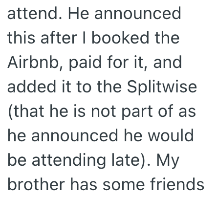 attend. He announced this after I booked the Airbnb, paid for it, and added it to the Splitwise (that he is not part of as he announced he would be attending late). My brother has some friends