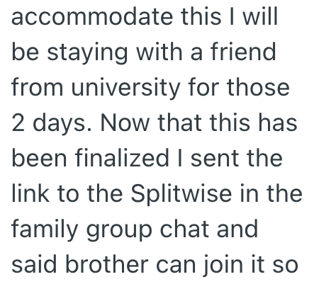 accommodate this I will be staying with a friend from university for those 2 days. Now that this has been finalized I sent the link to the Splitwise in the family group chat and said brother can join it so