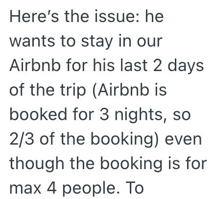 Here's the issue: he wants to stay in our Airbnb for his last 2 days of the trip (Airbnb is booked for 3 nights, so 2/3 of the booking) even though the booking is for max 4 people. To