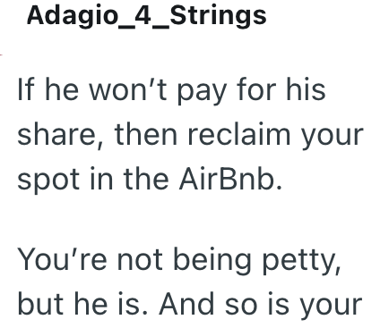Adagio_4_Strings If he won't pay for his share, then reclaim your spot in the AirBnb. You're not being petty, but he is. And so is your