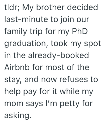 tldr; My brother decided last-minute to join our family trip for my PhD graduation, took my spot in the already-booked Airbnb for most of the stay, and now refuses to help pay for it while my mom says I'm petty for asking.