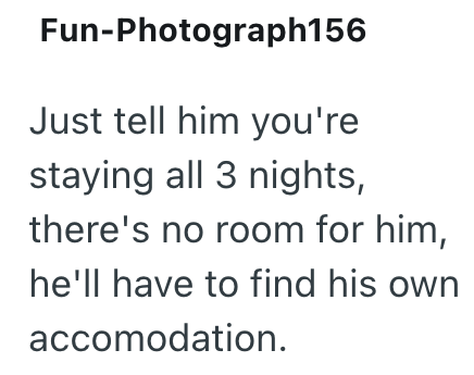 Fun-Photograph156 Just tell him you're staying all 3 nights, there's no room for him, he'll have to find his own accomodation.