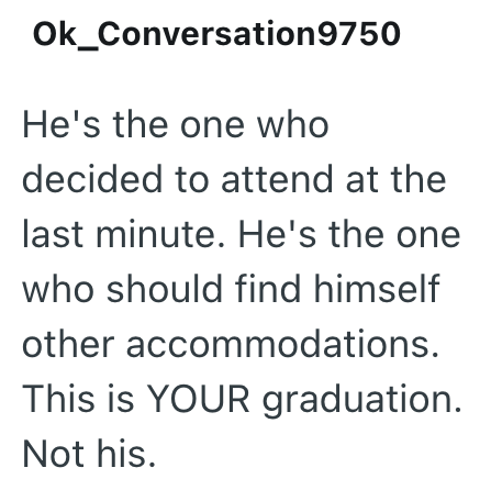 Ok_Conversation 9750 He's the one who decided to attend at the last minute. He's the one who should find himself other accommodations. This is YOUR graduation. Not his.