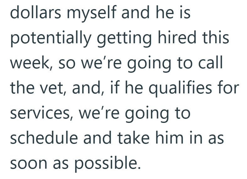 dollars myself and he is potentially getting hired this week, so we're going to call the vet, and, if he qualifies for services, we're going to schedule and take him in as soon as possible.