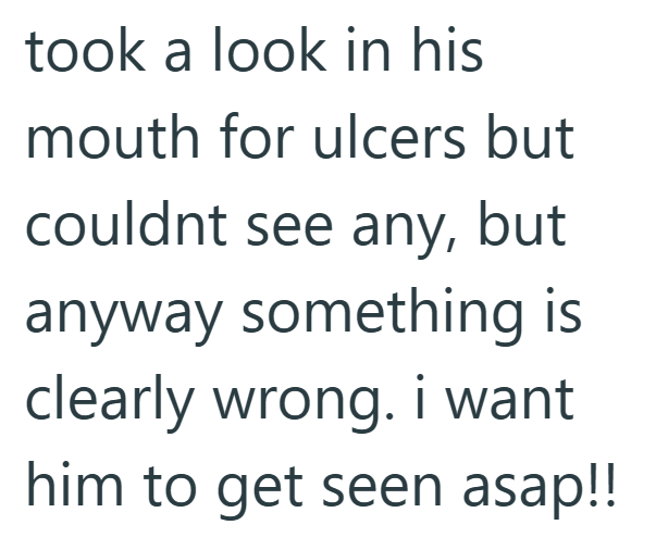 took a look in his mouth for ulcers but couldnt see any, but anyway something is clearly wrong. i want him to get seen asap!!