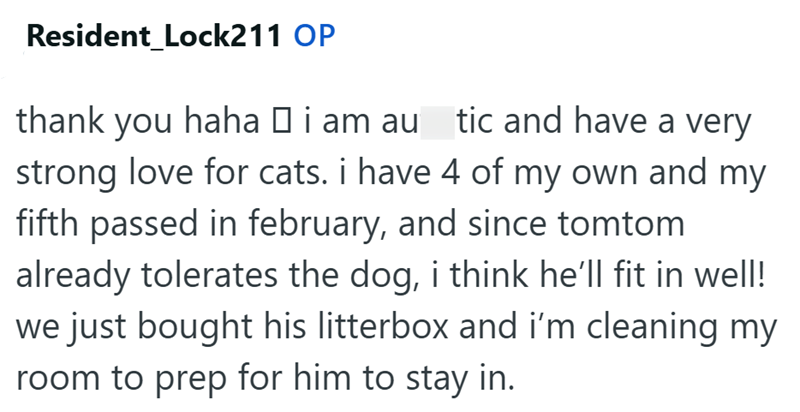 Resident Lock211 OP thank you haha □ i am au_tic and have a very strong love for cats. i have 4 of my own and my fifth passed in february, and since tomtom already tolerates the dog, i think he'll fit in well! we just bought his litterbox and i'm cleaning my room to prep for him to stay in.