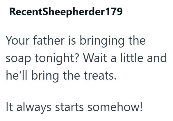 RecentSheepherder179 Your father is bringing the soap tonight? Wait a little and he'll bring the treats. It always starts somehow!