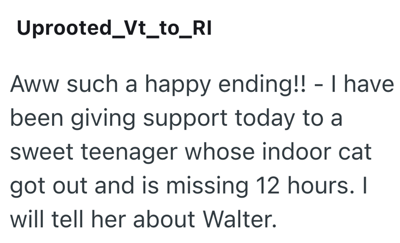 Uprooted_Vt_to_RI Aww such a happy ending!! - I have been giving support today to a sweet teenager whose indoor cat got out and is missing 12 hours. I will tell her about Walter.