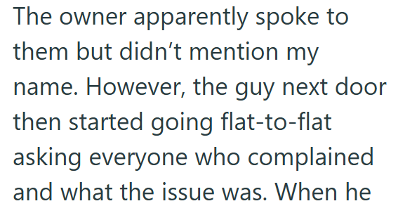 The owner apparently spoke to them but didn't mention my name. However, the guy next door then started going flat-to-flat asking everyone who complained and what the issue was. When he