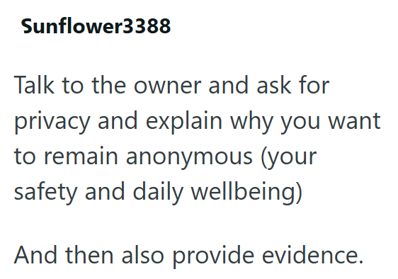 Sunflower3388 Talk to the owner and ask for privacy and explain why you want to remain anonymous (your safety and daily wellbeing) And then also provide evidence.