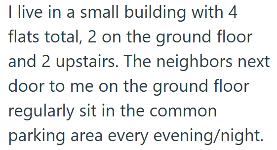 I live in a small building with 4 flats total, 2 on the ground floor and 2 upstairs. The neighbors next door to me on the ground floor regularly sit in the common parking area every evening/night.