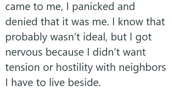 came to me, I panicked and denied that it was me. I know that probably wasn't ideal, but I got nervous because I didn't want tension or hostility with neighbors I have to live beside.
