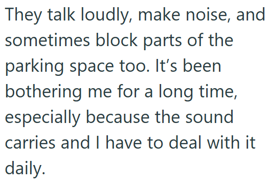 They talk loudly, make noise, and sometimes block parts of the parking space too. It's been bothering me for a long time, especially because the sound carries and I have to deal with it daily.