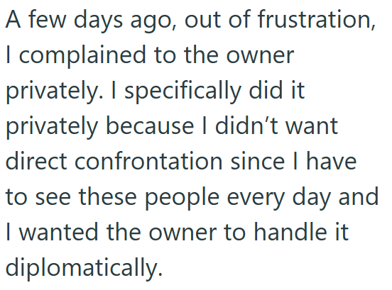 A few days ago, out of frustration, I complained to the owner privately. I specifically did it. privately because I didn't want direct confrontation since I have to see these people every day and I wanted the owner to handle it diplomatically.