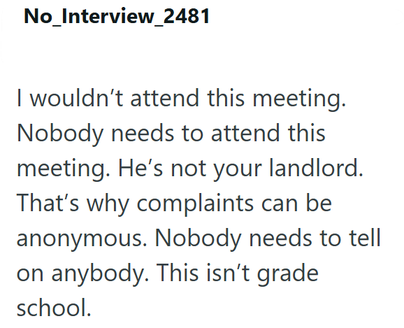 No_Interview_2481 I wouldn't attend this meeting. Nobody needs to attend this meeting. He's not your landlord. That's why complaints can be anonymous. Nobody needs to tell on anybody. This isn't grade school.