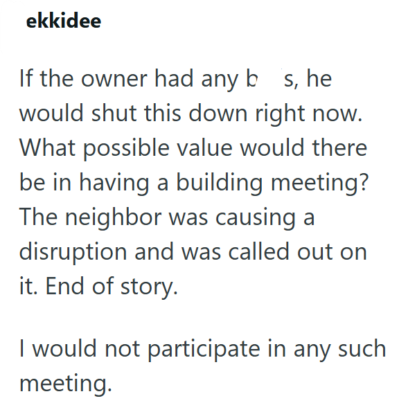 ekkidee If the owner had any bs, he would shut this down right now. What possible value would there be in having a building meeting? The neighbor was causing a disruption and was called out on it. End of story. I would not participate in any such meeting.