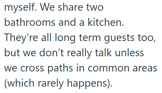 myself. We share two bathrooms and a kitchen. They're all long term guests too, but we don't really talk unless we cross paths in common areas (which rarely happens).