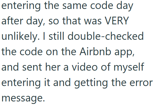 entering the same code day after day, so that was VERY unlikely. I still double-checked the code on the Airbnb app, and sent her a video of myself entering it and getting the error message.