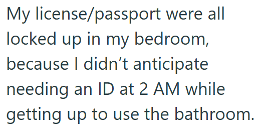 My license/passport were all locked up in my bedroom, because I didn't anticipate needing an ID at 2 AM while getting up to use the bathroom.