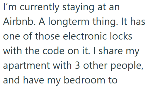 I'm currently staying at an Airbnb. A longterm thing. It has one of those electronic locks with the code on it. I share my apartment with 3 other people, and have my bedroom to