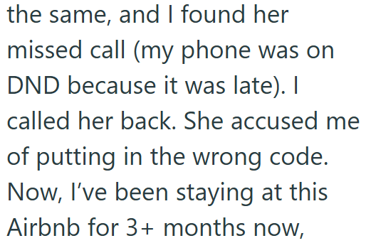 the same, and I found her missed call (my phone was on DND because it was late). I called her back. She accused me of putting in the wrong code. Now, I've been staying at this Airbnb for 3+ months now,