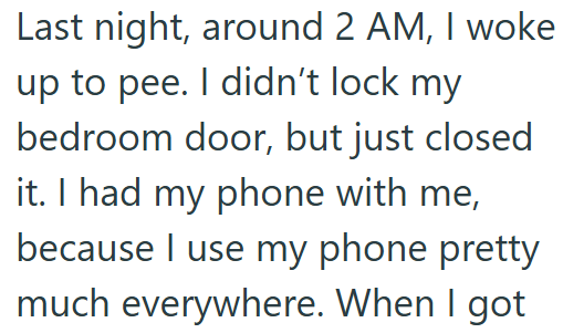 Last night, around 2 AM, I woke up to pee. I didn't lock my bedroom door, but just closed it. I had my phone with me, because I use my phone pretty much everywhere. When I got