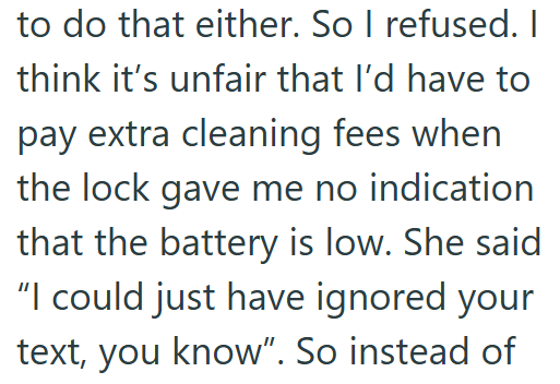 to do that either. So I refused. I think it's unfair that I'd have to pay extra cleaning fees when the lock gave me no indication that the battery is low. She said "I could just have ignored your text, you know". So instead of