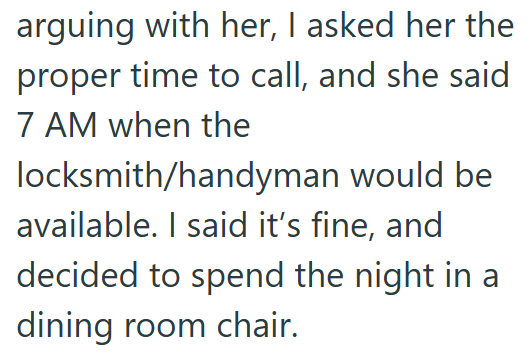arguing with her, I asked her the proper time to call, and she said 7 AM when the locksmith/handyman would be available. I said it's fine, and decided to spend the night in a dining room chair.
