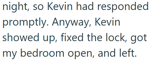 night, so Kevin had responded promptly. Anyway, Kevin showed up, fixed the lock, got my bedroom open, and left.