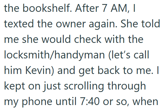 the bookshelf. After 7 AM, I texted the owner again. She told me she would check with the locksmith/handyman (let's call him Kevin) and get back to me. I kept on just scrolling through my phone until 7:40 or so, when