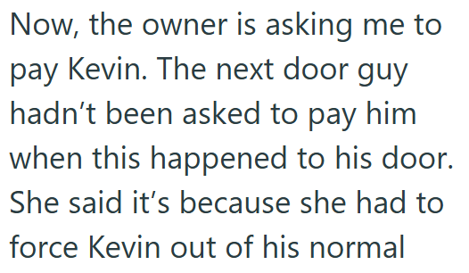 Now, the owner is asking me to pay Kevin. The next door guy hadn't been asked to pay him when this happened to his door. She said it's because she had to force Kevin out of his normal