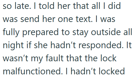 so late. I told her that all I did was send her one text. I was fully prepared to stay outside all night if she hadn't responded. It wasn't my fault that the lock malfunctioned. I hadn't locked