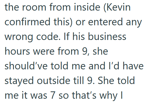 the room from inside (Kevin confirmed this) or entered any wrong code. If his business hours were from 9, she should've told me and I'd have stayed outside till 9. She told me it was 7 so that's why I