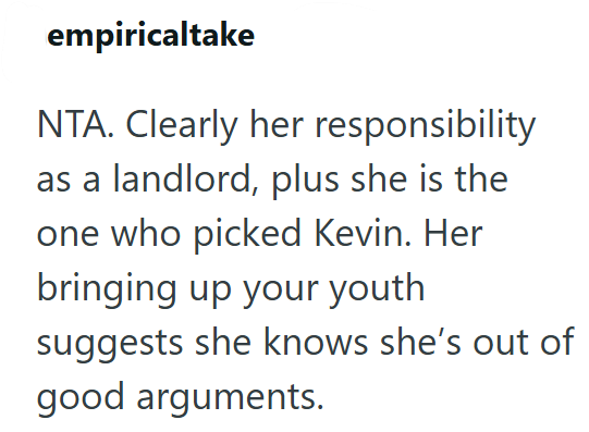 empiricaltake NTA. Clearly her responsibility as a landlord, plus she is the one who picked Kevin. Her bringing up your youth suggests she knows she's out of good arguments.