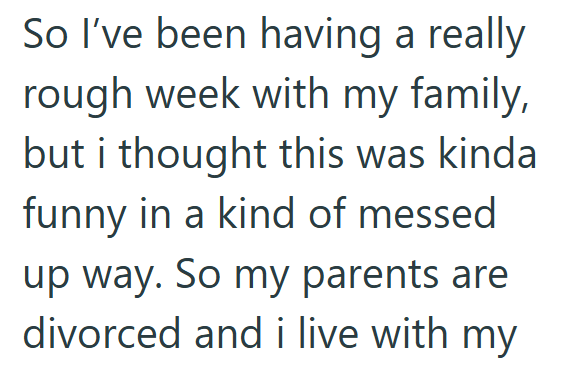 So I've been having a really rough week with my family, but i thought this was kinda funny in a kind of messed up way. So my parents are. divorced and i live with my