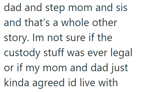 dad and step mom and sis and that's a whole other story. Im not sure if the custody stuff was ever legal or if my mom and dad just kinda agreed id live with