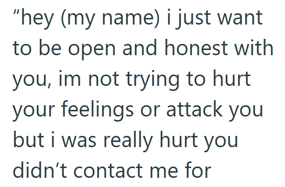 "hey (my name) i just want to be open and honest with you, im not trying to hurt your feelings or attack you but i was really hurt you didn't contact me for