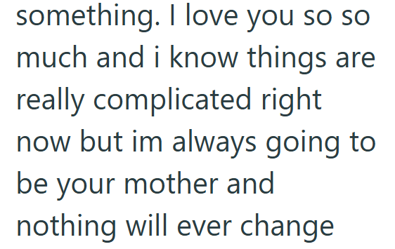something. I love you so so much and i know things are really complicated right now but im always going to be your mother and nothing will ever change