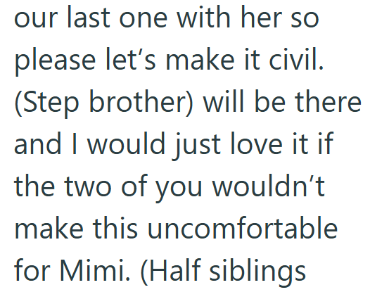 our last one with her so please let's make it civil. (Step brother) will be there and I would just love it if the two of you wouldn't make this uncomfortable for Mimi. (Half siblings