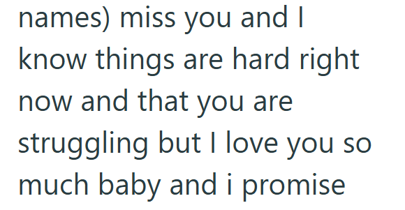 names) miss you and I know things are hard right now and that you are struggling but I love you so much baby and i promise