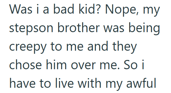 Was i a bad kid? Nope, my stepson brother was being creepy to me and they chose him over me. So i have to live with my awful